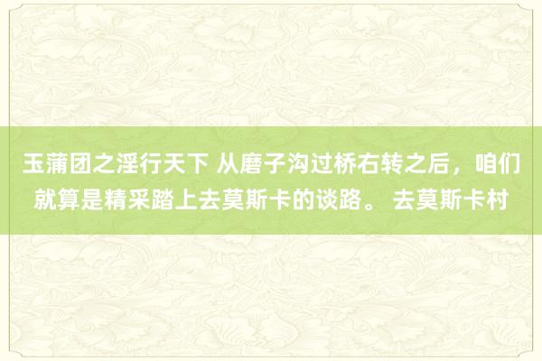 玉蒲团之淫行天下 从磨子沟过桥右转之后，咱们就算是精采踏上去莫斯卡的谈路。 去莫斯卡村