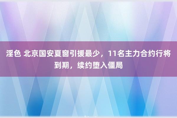 淫色 北京国安夏窗引援最少，11名主力合约行将到期，续约堕入僵局