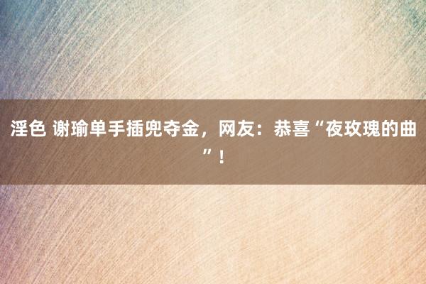 淫色 谢瑜单手插兜夺金，网友：恭喜“夜玫瑰的曲”！