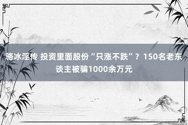 骆冰淫传 投资里面股份“只涨不跌”？150名老东谈主被骗1000余万元