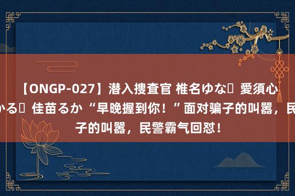 【ONGP-027】潜入捜査官 椎名ゆな・愛須心亜・紺野ひかる・佳苗るか “早晚握到你！”面对骗子的叫嚣，民警霸气回怼！