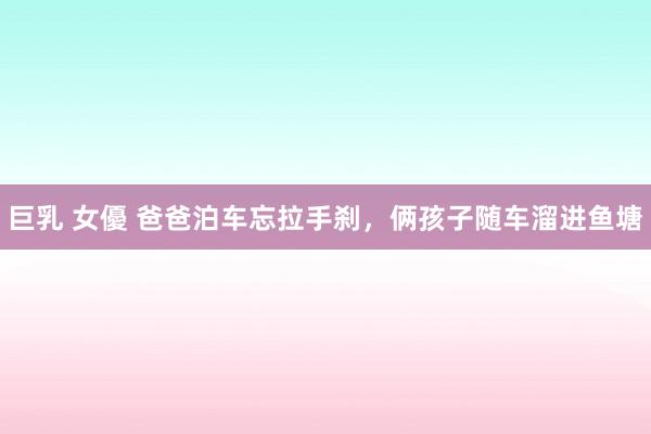 巨乳 女優 爸爸泊车忘拉手刹，俩孩子随车溜进鱼塘