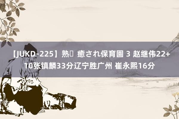 【JUKD-225】熟・癒され保育園 3 赵继伟22+10张镇麟33分辽宁胜广州 崔永熙16分