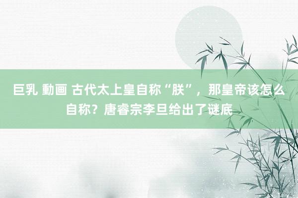 巨乳 動画 古代太上皇自称“朕”，那皇帝该怎么自称？唐睿宗李旦给出了谜底