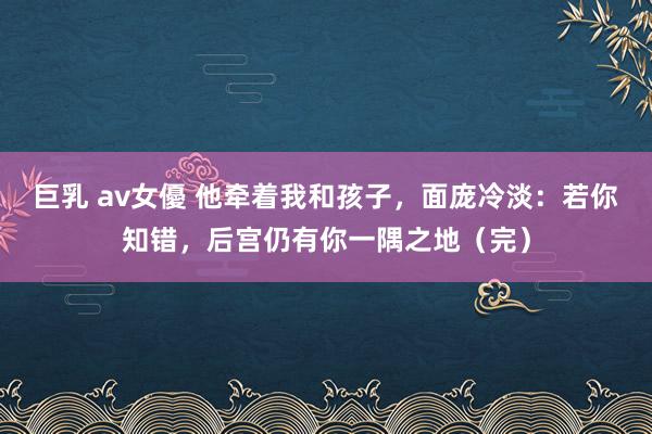 巨乳 av女優 他牵着我和孩子，面庞冷淡：若你知错，后宫仍有你一隅之地（完）