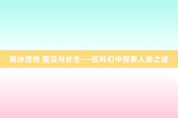 骆冰淫传 覆没与长生——在科幻中探索人命之谜