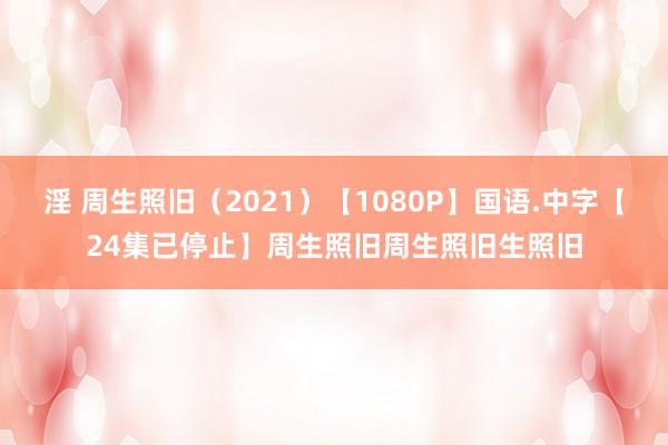 淫 周生照旧（2021）【1080P】国语.中字【24集已停止】周生照旧周生照旧生照旧