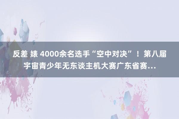 反差 婊 4000余名选手“空中对决” ！第八届宇宙青少年无东谈主机大赛广东省赛…