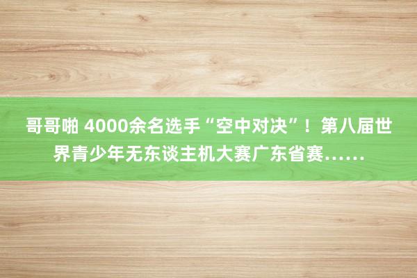 哥哥啪 4000余名选手“空中对决”！第八届世界青少年无东谈主机大赛广东省赛……