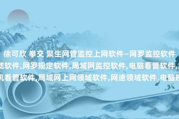 徐可欣 拳交 聚生网管监控上网软件—网罗监控软件,上网领域软件,网罗过滤软件,网罗规定软件,局域网监控软件,电脑看管软件,策划机监控软件,策划机看管软件,局域网上网领域软件,网速领域软件,电脑规定软件