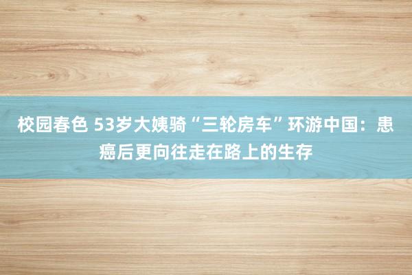 校园春色 53岁大姨骑“三轮房车”环游中国：患癌后更向往走在路上的生存