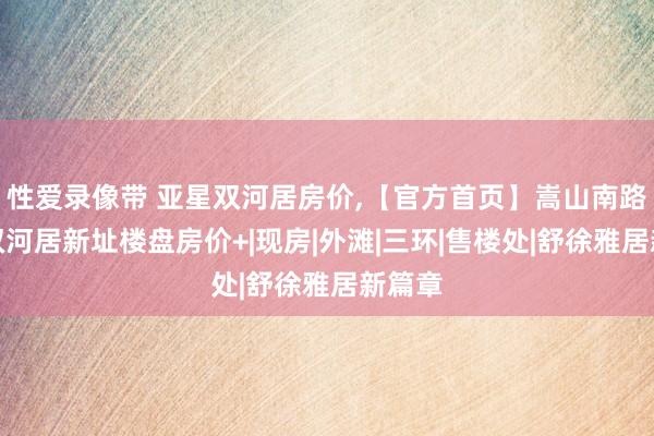 性爱录像带 亚星双河居房价,【官方首页】嵩山南路亚星双河居新址楼盘房价+|现房|外滩|三环|售楼处|舒徐雅居新篇章