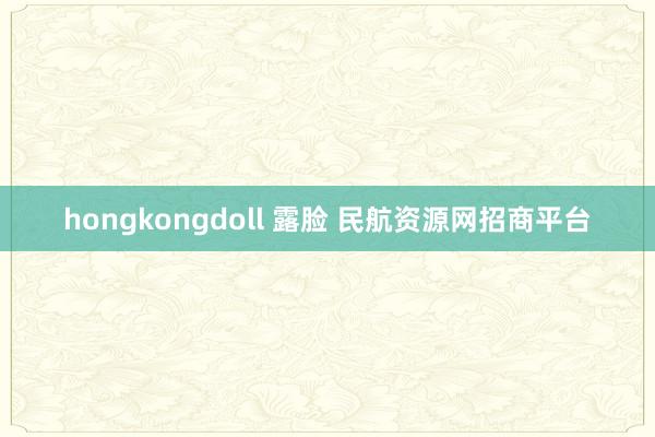 hongkongdoll 露脸 民航资源网招商平台