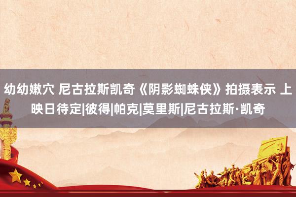 幼幼嫩穴 尼古拉斯凯奇《阴影蜘蛛侠》拍摄表示 上映日待定|彼得|帕克|莫里斯|尼古拉斯·凯奇