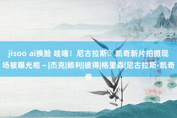 jisoo ai换脸 哇噻！尼古拉斯・凯奇新片拍摄现场被曝光啦～|杰克|赖利|彼得|格里森|尼古拉斯·凯奇