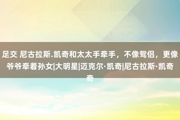 足交 尼古拉斯.凯奇和太太手牵手，不像鸳侣，更像爷爷牵着孙女|大明星|迈克尔·凯奇|尼古拉斯·凯奇