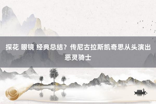 探花 眼镜 经典总结？传尼古拉斯凯奇思从头演出恶灵骑士