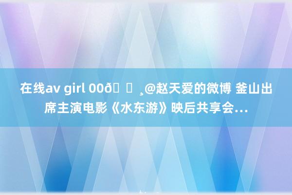 在线av girl 00🌸@赵天爱的微博 釜山出席主演电影《水东游》映后共享会…