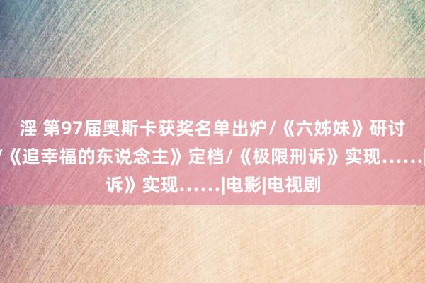淫 第97届奥斯卡获奖名单出炉/《六姊妹》研讨会在京召开/《追幸福的东说念主》定档/《极限刑诉》实现……|电影|电视剧
