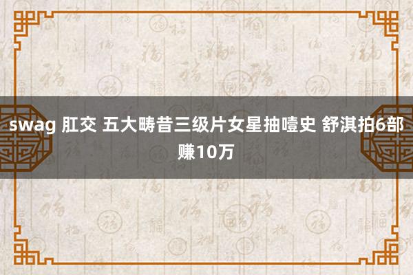 swag 肛交 五大畴昔三级片女星抽噎史 舒淇拍6部赚10万
