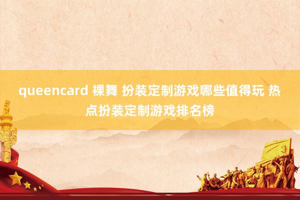 queencard 裸舞 扮装定制游戏哪些值得玩 热点扮装定制游戏排名榜