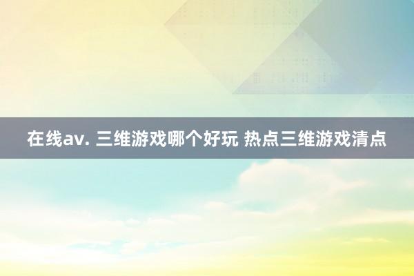 在线av. 三维游戏哪个好玩 热点三维游戏清点