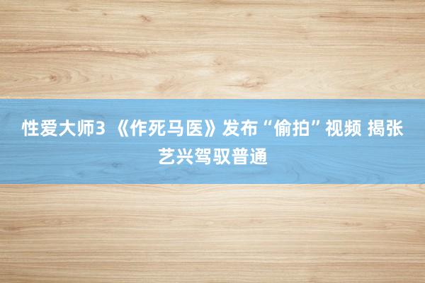性爱大师3 《作死马医》发布“偷拍”视频 揭张艺兴驾驭普通
