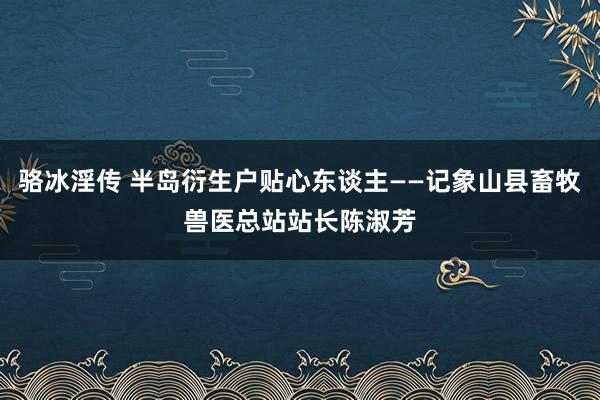 骆冰淫传 半岛衍生户贴心东谈主——记象山县畜牧兽医总站站长陈淑芳