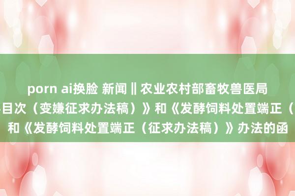 porn ai换脸 新闻‖农业农村部畜牧兽医局对于公开征求《饲料原料目次（变嫌征求办法稿）》和《发酵饲料处置端正（征求办法稿）》办法的函