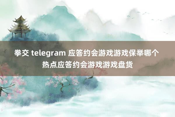拳交 telegram 应答约会游戏游戏保举哪个 热点应答约会游戏游戏盘货