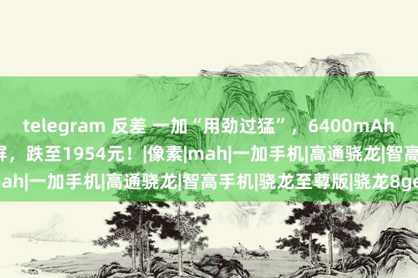 telegram 反差 一加“用劲过猛”，6400mAh+骁龙8Gen3芯+1.5K屏，跌至1954元！|像素|mah|一加手机|高通骁龙|智高手机|骁龙至尊版|骁龙8gen