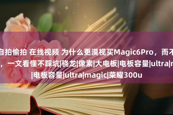 自拍偷拍 在线视频 为什么更漠视买Magic6Pro，而不是荣耀300Ultra，一文看懂不踩坑|骁龙|像素|大电板|电板容量|ultra|magic|荣耀300u