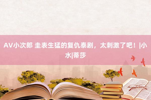 AV小次郎 圭表生猛的复仇泰剧，太刺激了吧！|小水|蒂莎