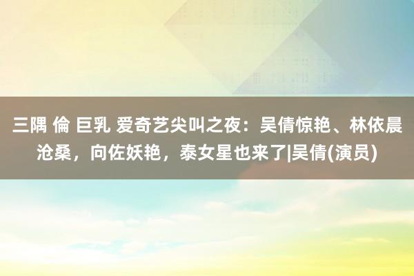 三隅 倫 巨乳 爱奇艺尖叫之夜：吴倩惊艳、林依晨沧桑，向佐妖艳，泰女星也来了|吴倩(演员)