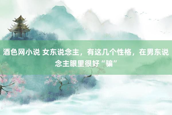酒色网小说 女东说念主，有这几个性格，在男东说念主眼里很好“骗”