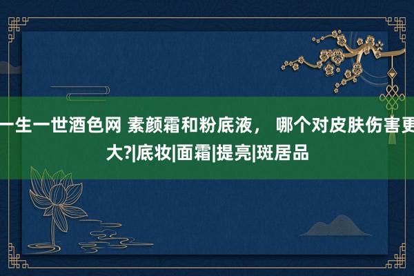 一生一世酒色网 素颜霜和粉底液， 哪个对皮肤伤害更大?|底妆|面霜|提亮|斑居品