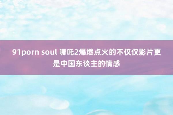 91porn soul 哪吒2爆燃点火的不仅仅影片更是中国东谈主的情感