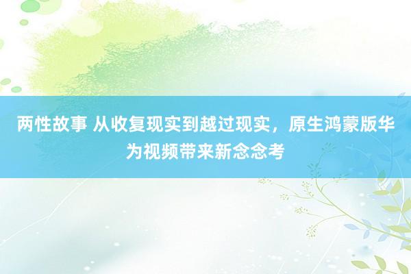 两性故事 从收复现实到越过现实，原生鸿蒙版华为视频带来新念念考