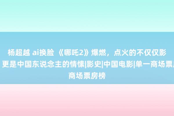 杨超越 ai换脸 《哪吒2》爆燃，点火的不仅仅影片，更是中国东说念主的情愫|影史|中国电影|单一商场票房榜