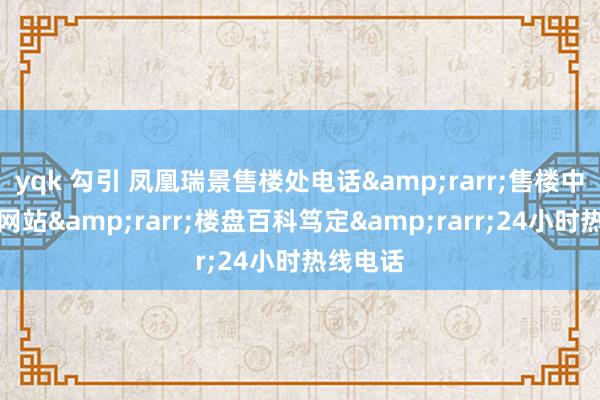 yqk 勾引 凤凰瑞景售楼处电话&rarr;售楼中心首页网站&rarr;楼盘百科笃定