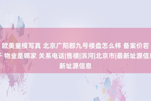 欧美童模写真 北京广阳郡九号楼盘怎么样 备案价若干 物业是哪家 关系电话|售楼|滨河|北京市|最新址