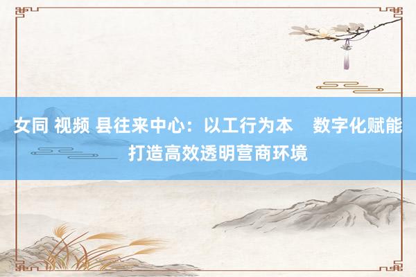 女同 视频 县往来中心：以工行为本    数字化赋能    打造高效透明营商环境
