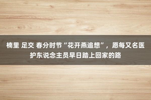 楠里 足交 春分时节“花开燕追想”，愿每又名医护东说念主员早日踏上回家的路