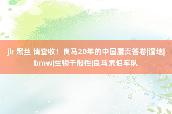 jk 黑丝 请查收！良马20年的中国履责答卷|湿地|bmw|生物千般性|良马索伯车队