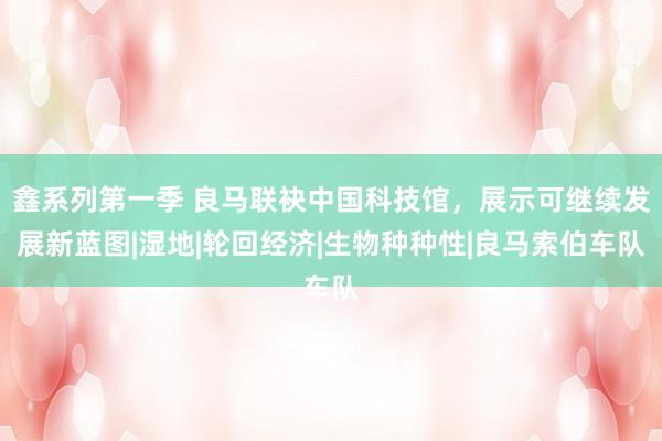 鑫系列第一季 良马联袂中国科技馆，展示可继续发展新蓝图|湿地|轮回经济|生物种种性|良马索伯车队