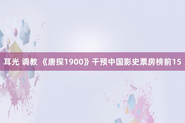 耳光 调教 《唐探1900》干预中国影史票房榜前15