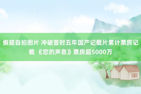 偷窥自拍图片 冲破昔时五年国产记载片累计票房记载 《您的声息》票房超5000万