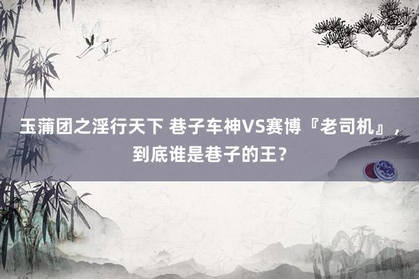 玉蒲团之淫行天下 巷子车神VS赛博『老司机』，到底谁是巷子的王？