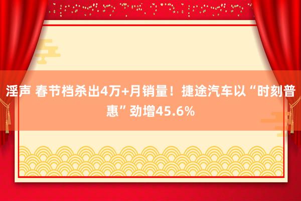 淫声 春节档杀出4万+月销量！捷途汽车以“时刻普惠”劲增45.6%