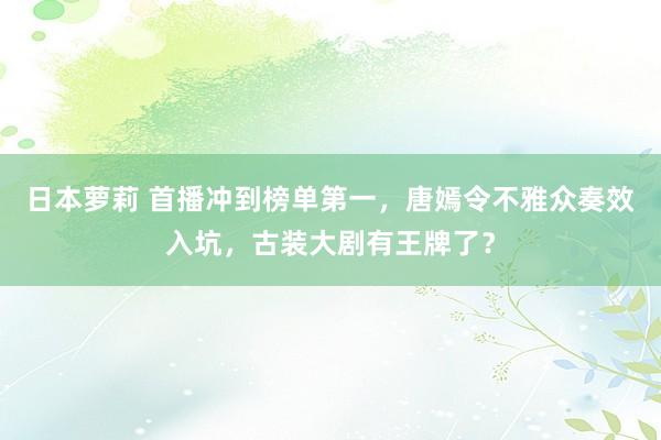 日本萝莉 首播冲到榜单第一，唐嫣令不雅众奏效入坑，古装大剧有王牌了？
